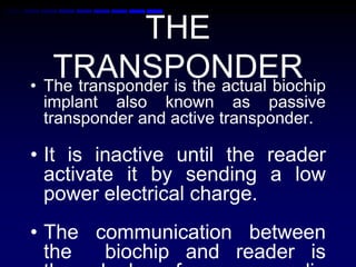 THE
TRANSPONDER• The transponder is the actual biochip
implant also known as passive
transponder and active transponder.
• It is inactive until the reader
activate it by sending a low
power electrical charge.
• The communication between
the biochip and reader is
 