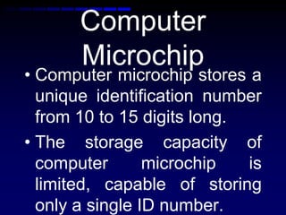 Computer
Microchip
• Computer microchip stores a
unique identification number
from 10 to 15 digits long.
• The storage capacity of
computer microchip is
limited, capable of storing
only a single ID number.
 