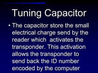 Tuning Capacitor
• The capacitor store the small
electrical charge send by the
reader which activates the
transponder. This activation
allows the transponder to
send back the ID number
encoded by the computer
 