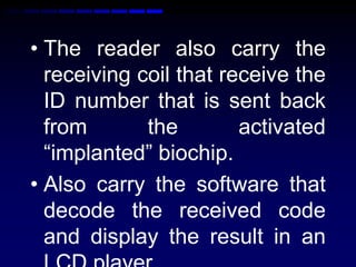 • The reader also carry the
receiving coil that receive the
ID number that is sent back
from the activated
“implanted” biochip.
• Also carry the software that
decode the received code
and display the result in an
 