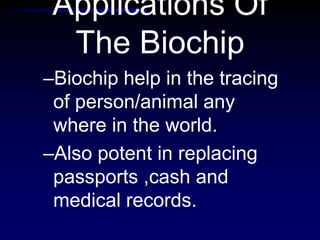 Applications Of
The Biochip
–Biochip help in the tracing
of person/animal any
where in the world.
–Also potent in replacing
passports ,cash and
medical records.
 