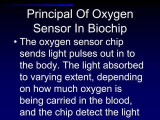 Principal Of Oxygen
Sensor In Biochip
• The oxygen sensor chip
sends light pulses out in to
the body. The light absorbed
to varying extent, depending
on how much oxygen is
being carried in the blood,
and the chip detect the light
 