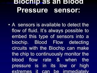 Biochip as an Blood
Pressure sensor:
• A sensors is available to detect the
flow of fluid. It’s always possible to
embed this type of sensors into a
biochip. Blood Flow detecting
circuits with the Biochip can make
the chip to continuously monitor the
blood flow rate & when the
pressure is in its low or high
 