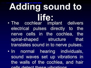 Adding sound to
life:• The cochlear implant delivers
electrical pulses directly to the
nerve cells in the cochlea, the
spiral-shaped structure that
translates sound in to nerve pulses.
• In normal hearing individuals,
sound waves set up vibrations in
the walls of the cochlea, and hair
 