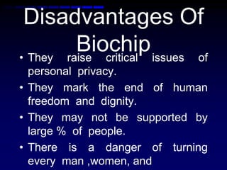 Disadvantages Of
Biochip• They raise critical issues of
personal privacy.
• They mark the end of human
freedom and dignity.
• They may not be supported by
large % of people.
• There is a danger of turning
every man ,women, and
 