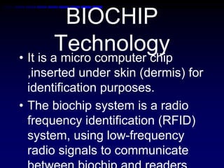 BIOCHIP
Technology• It is a micro computer chip
,inserted under skin (dermis) for
identification purposes.
• The biochip system is a radio
frequency identification (RFID)
system, using low-frequency
radio signals to communicate
 