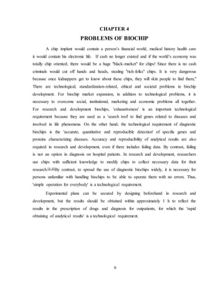 6
CHAPTER 4
PROBLEMS OF BIOCHIP
A chip implant would contain a person’s financial world, medical history health care
it would contain his electronic life. If cash no longer existed and if the world’s economy was
totally chip oriented; there would be a huge "black-market" for chips! Since there is no cash
criminals would cut off hands and heads, stealing "rich-folks" chips. It is very dangerous
because once kidnappers get to know about these chips, they will skin people to find them,"
There are technological, standardization-related, ethical and societal problems in biochip
development. For biochip market expansion, in addition to technological problems, it is
necessary to overcome social, institutional, marketing and economic problems all together.
For research and development biochips, 'exhaustiveness' is an important technological
requirement because they are used as a 'search tool' to find genes related to diseases and
involved in life phenomena. On the other hand, the technological requirement of diagnostic
biochips is the 'accurate, quantitative and reproducible detection' of specific genes and
proteins characterizing diseases. Accuracy and reproducibility of analytical results are also
required in research and development, even if there includes failing data. By contrast, failing
is not an option in diagnosis on hospital patients. In research and development, researchers
use chips with sufficient knowledge to modify chips to collect necessary data for their
research.[4–8]By contrast, to spread the use of diagnostic biochips widely, it is necessary for
persons unfamiliar with handling biochips to be able to operate them with no errors. Thus,
'simple operation for everybody' is a technological requirement.
Experimental plans can be secured by designing beforehand in research and
development, but the results should be obtained within approximately 1 h to reflect the
results in the prescription of drugs and diagnosis for outpatients, for which the 'rapid
obtaining of analytical results' is a technological requirement.
 