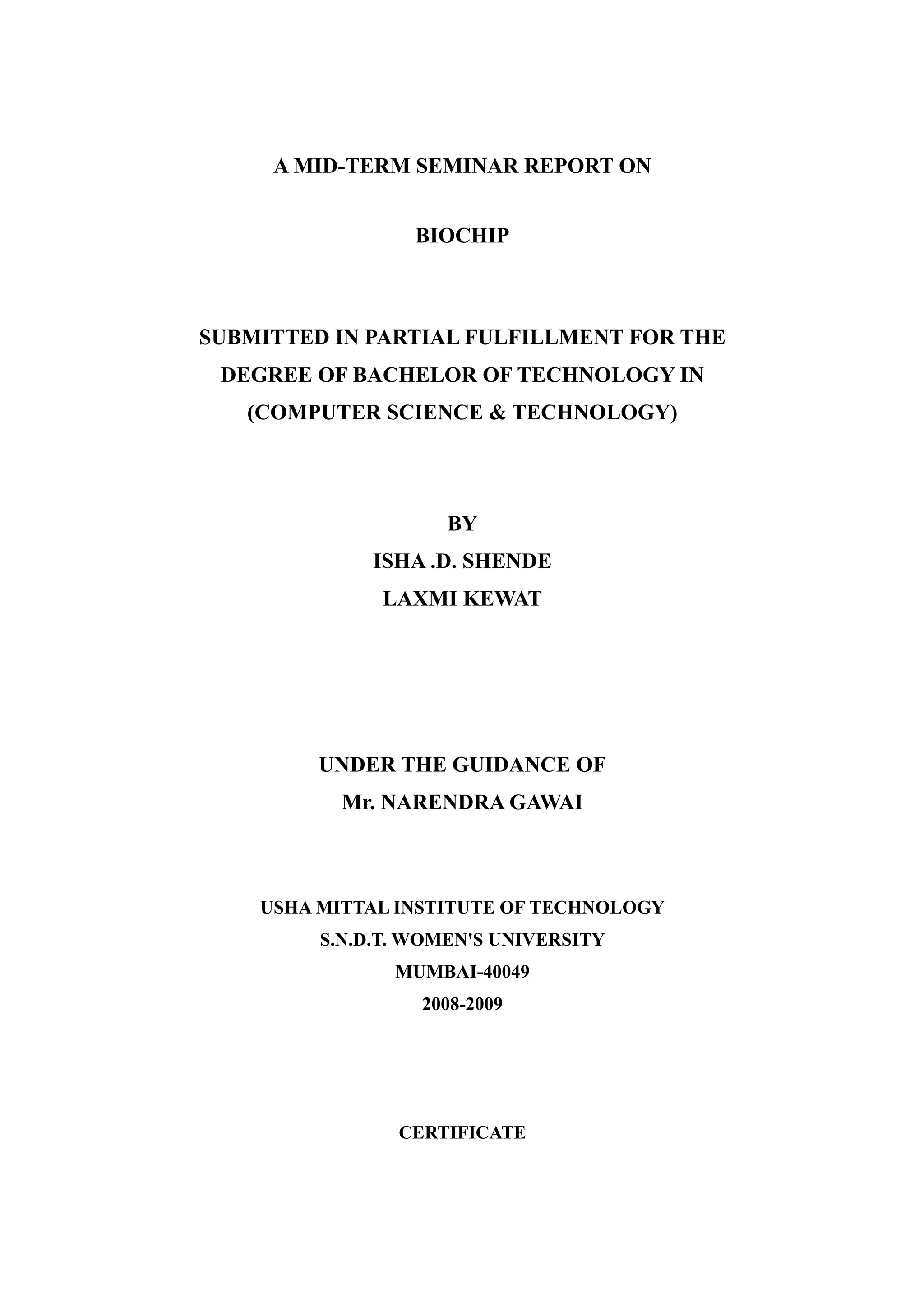 A MID-TERM SEMINAR REPORT ON


                  BIOCHIP



SUBMITTED IN PARTIAL FULFILLMENT FOR THE
 DEGREE OF BACHELOR OF TECHNOLOGY IN
   (COMPUTER SCIENCE & TECHNOLOGY)




                     BY
              ISHA .D. SHENDE
              LAXMI KEWAT




         UNDER THE GUIDANCE OF
           Mr. NARENDRA GAWAI



    USHA MITTAL INSTITUTE OF TECHNOLOGY
         S.N.D.T. WOMEN'S UNIVERSITY
                MUMBAI-40049
                  2008-2009




                CERTIFICATE
 