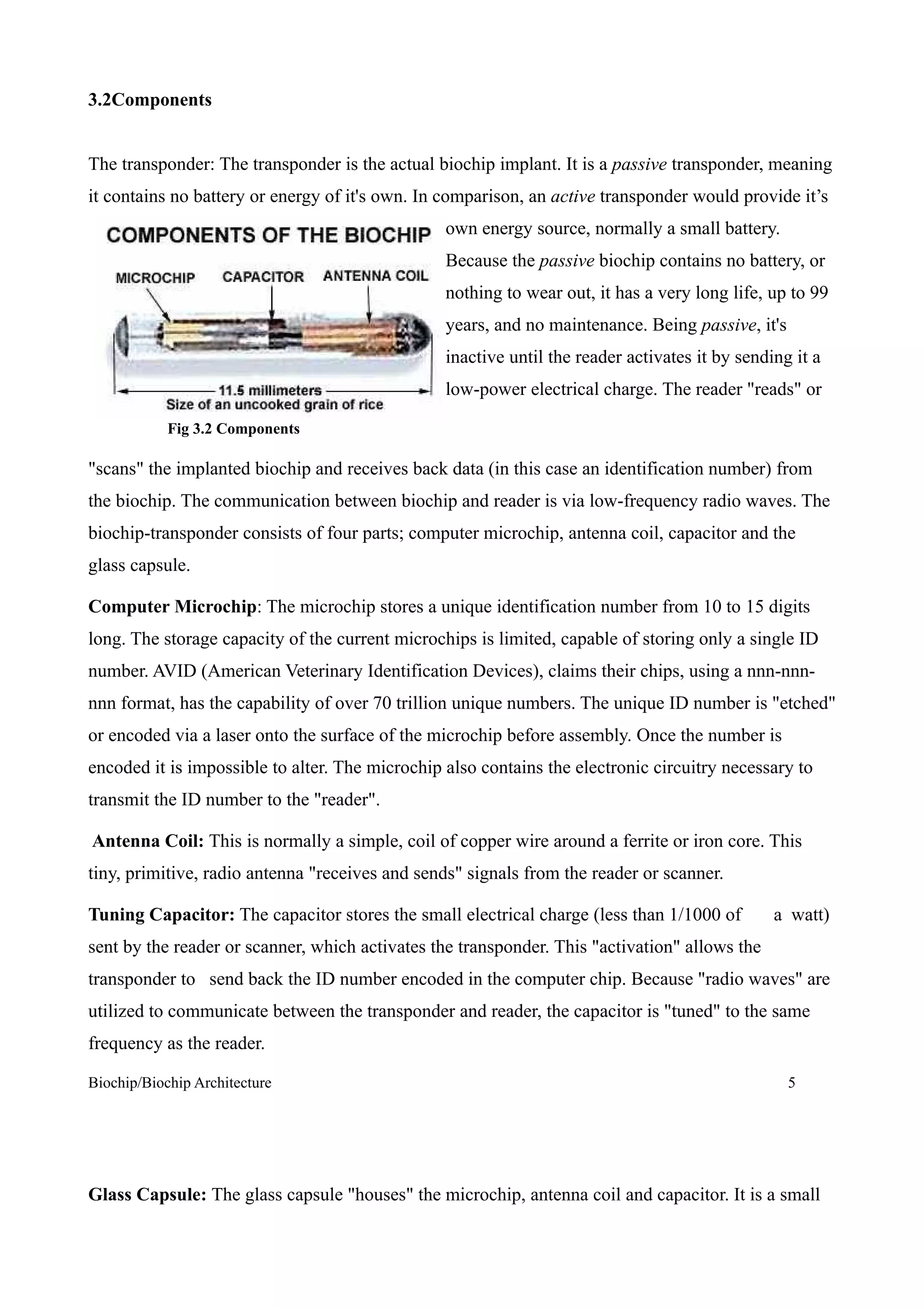 3.2Components


The transponder: The transponder is the actual biochip implant. It is a passive transponder, meaning
it contains no battery or energy of it's own. In comparison, an active transponder would provide it’s
                                                 own energy source, normally a small battery.
                                                 Because the passive biochip contains no battery, or
                                                 nothing to wear out, it has a very long life, up to 99
                                                 years, and no maintenance. Being passive, it's
                                                 inactive until the reader activates it by sending it a
                                                 low-power electrical charge. The reader "reads" or

            Fig 3.2 Components

"scans" the implanted biochip and receives back data (in this case an identification number) from
the biochip. The communication between biochip and reader is via low-frequency radio waves. The
biochip-transponder consists of four parts; computer microchip, antenna coil, capacitor and the
glass capsule.

Computer Microchip: The microchip stores a unique identification number from 10 to 15 digits
long. The storage capacity of the current microchips is limited, capable of storing only a single ID
number. AVID (American Veterinary Identification Devices), claims their chips, using a nnn-nnn-
nnn format, has the capability of over 70 trillion unique numbers. The unique ID number is "etched"
or encoded via a laser onto the surface of the microchip before assembly. Once the number is
encoded it is impossible to alter. The microchip also contains the electronic circuitry necessary to
transmit the ID number to the "reader".

Antenna Coil: This is normally a simple, coil of copper wire around a ferrite or iron core. This
tiny, primitive, radio antenna "receives and sends" signals from the reader or scanner.

Tuning Capacitor: The capacitor stores the small electrical charge (less than 1/1000 of         a watt)
sent by the reader or scanner, which activates the transponder. This "activation" allows the
transponder to send back the ID number encoded in the computer chip. Because "radio waves" are
utilized to communicate between the transponder and reader, the capacitor is "tuned" to the same
frequency as the reader.

Biochip/Biochip Architecture                                                                      5




Glass Capsule: The glass capsule "houses" the microchip, antenna coil and capacitor. It is a small
 