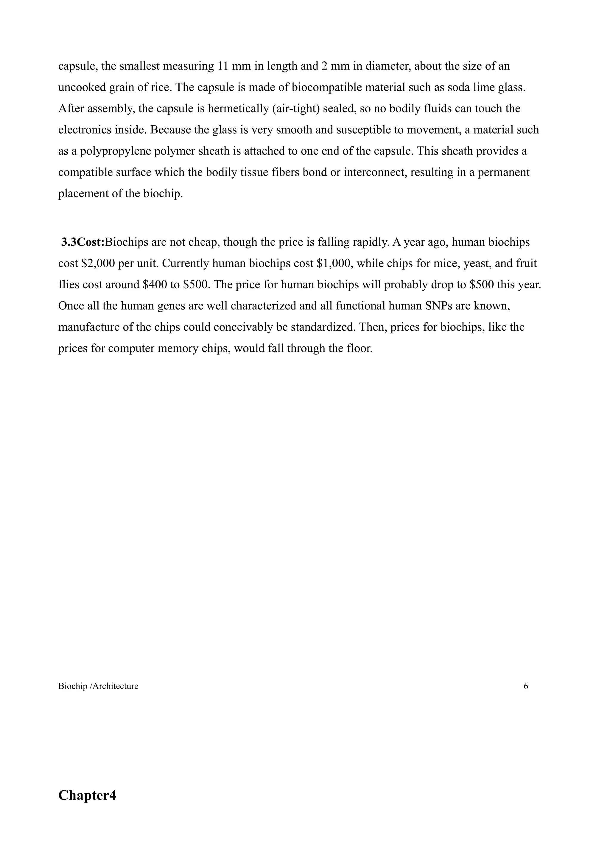 capsule, the smallest measuring 11 mm in length and 2 mm in diameter, about the size of an
uncooked grain of rice. The capsule is made of biocompatible material such as soda lime glass.
After assembly, the capsule is hermetically (air-tight) sealed, so no bodily fluids can touch the
electronics inside. Because the glass is very smooth and susceptible to movement, a material such
as a polypropylene polymer sheath is attached to one end of the capsule. This sheath provides a
compatible surface which the bodily tissue fibers bond or interconnect, resulting in a permanent
placement of the biochip.


3.3Cost:Biochips are not cheap, though the price is falling rapidly. A year ago, human biochips
cost $2,000 per unit. Currently human biochips cost $1,000, while chips for mice, yeast, and fruit
flies cost around $400 to $500. The price for human biochips will probably drop to $500 this year.
Once all the human genes are well characterized and all functional human SNPs are known,
manufacture of the chips could conceivably be standardized. Then, prices for biochips, like the
prices for computer memory chips, would fall through the floor.




Biochip /Architecture                                                                               6




Chapter4
 