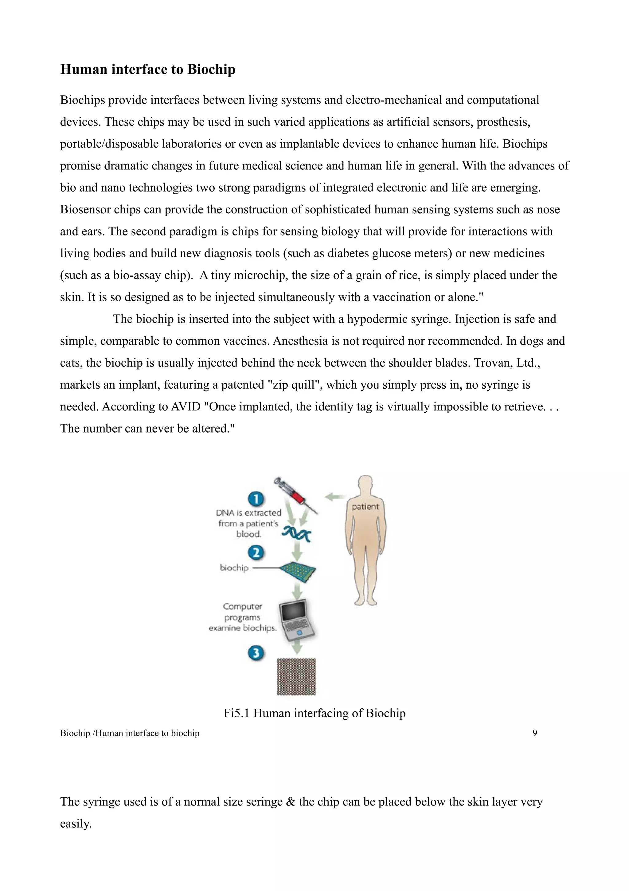 Human interface to Biochip

Biochips provide interfaces between living systems and electro-mechanical and computational
devices. These chips may be used in such varied applications as artificial sensors, prosthesis,
portable/disposable laboratories or even as implantable devices to enhance human life. Biochips
promise dramatic changes in future medical science and human life in general. With the advances of
bio and nano technologies two strong paradigms of integrated electronic and life are emerging.
Biosensor chips can provide the construction of sophisticated human sensing systems such as nose
and ears. The second paradigm is chips for sensing biology that will provide for interactions with
living bodies and build new diagnosis tools (such as diabetes glucose meters) or new medicines
(such as a bio-assay chip). A tiny microchip, the size of a grain of rice, is simply placed under the
skin. It is so designed as to be injected simultaneously with a vaccination or alone."
             The biochip is inserted into the subject with a hypodermic syringe. Injection is safe and
simple, comparable to common vaccines. Anesthesia is not required nor recommended. In dogs and
cats, the biochip is usually injected behind the neck between the shoulder blades. Trovan, Ltd.,
markets an implant, featuring a patented "zip quill", which you simply press in, no syringe is
needed. According to AVID "Once implanted, the identity tag is virtually impossible to retrieve. . .
The number can never be altered."




                                      Fi5.1 Human interfacing of Biochip
Biochip /Human interface to biochip                                                               9




The syringe used is of a normal size seringe & the chip can be placed below the skin layer very
easily.
 