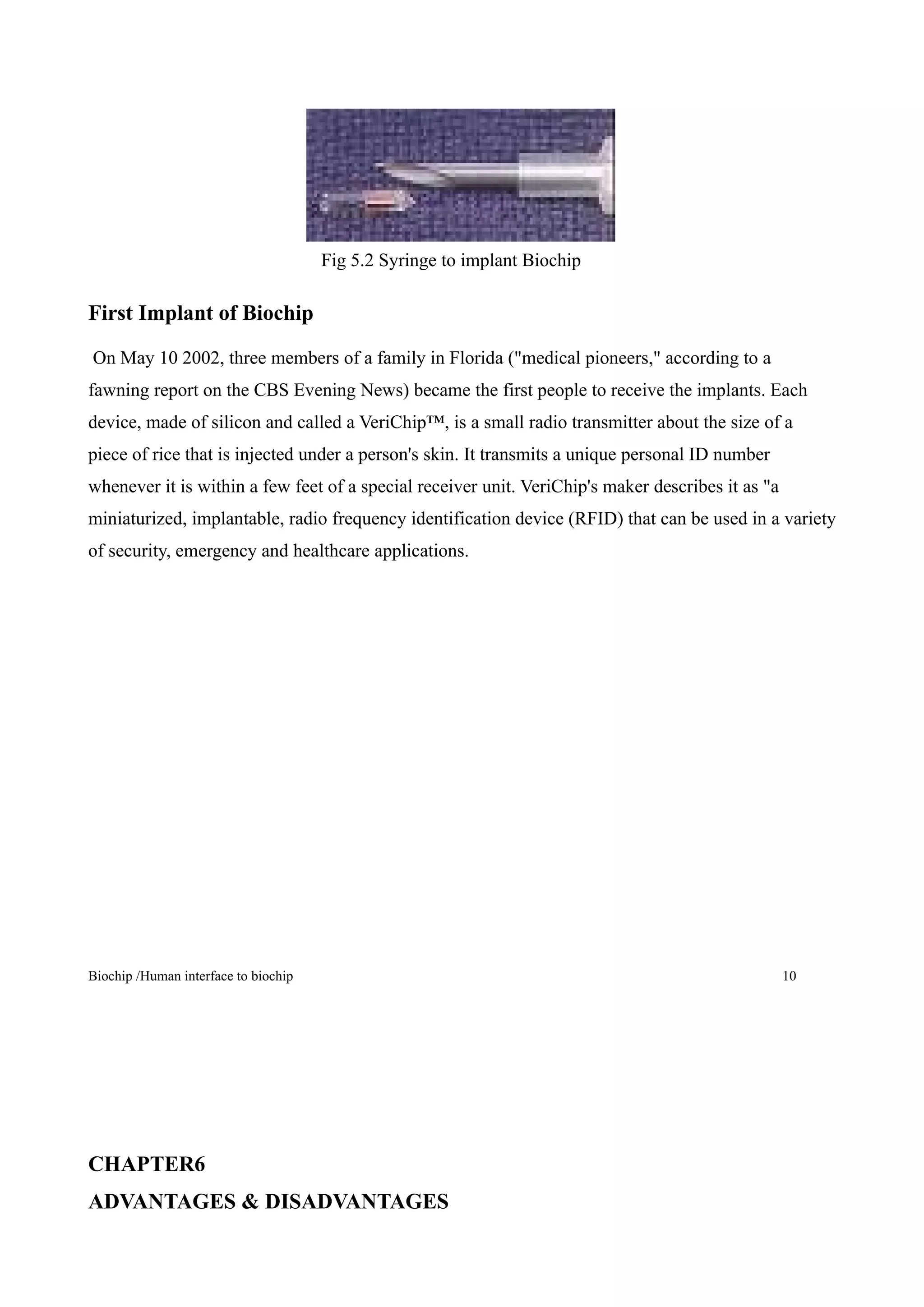 Fig 5.2 Syringe to implant Biochip

First Implant of Biochip

On May 10 2002, three members of a family in Florida ("medical pioneers," according to a
fawning report on the CBS Evening News) became the first people to receive the implants. Each
device, made of silicon and called a VeriChip™, is a small radio transmitter about the size of a
piece of rice that is injected under a person's skin. It transmits a unique personal ID number
whenever it is within a few feet of a special receiver unit. VeriChip's maker describes it as "a
miniaturized, implantable, radio frequency identification device (RFID) that can be used in a variety
of security, emergency and healthcare applications.




Biochip /Human interface to biochip                                                                10




CHAPTER6
ADVANTAGES & DISADVANTAGES
 