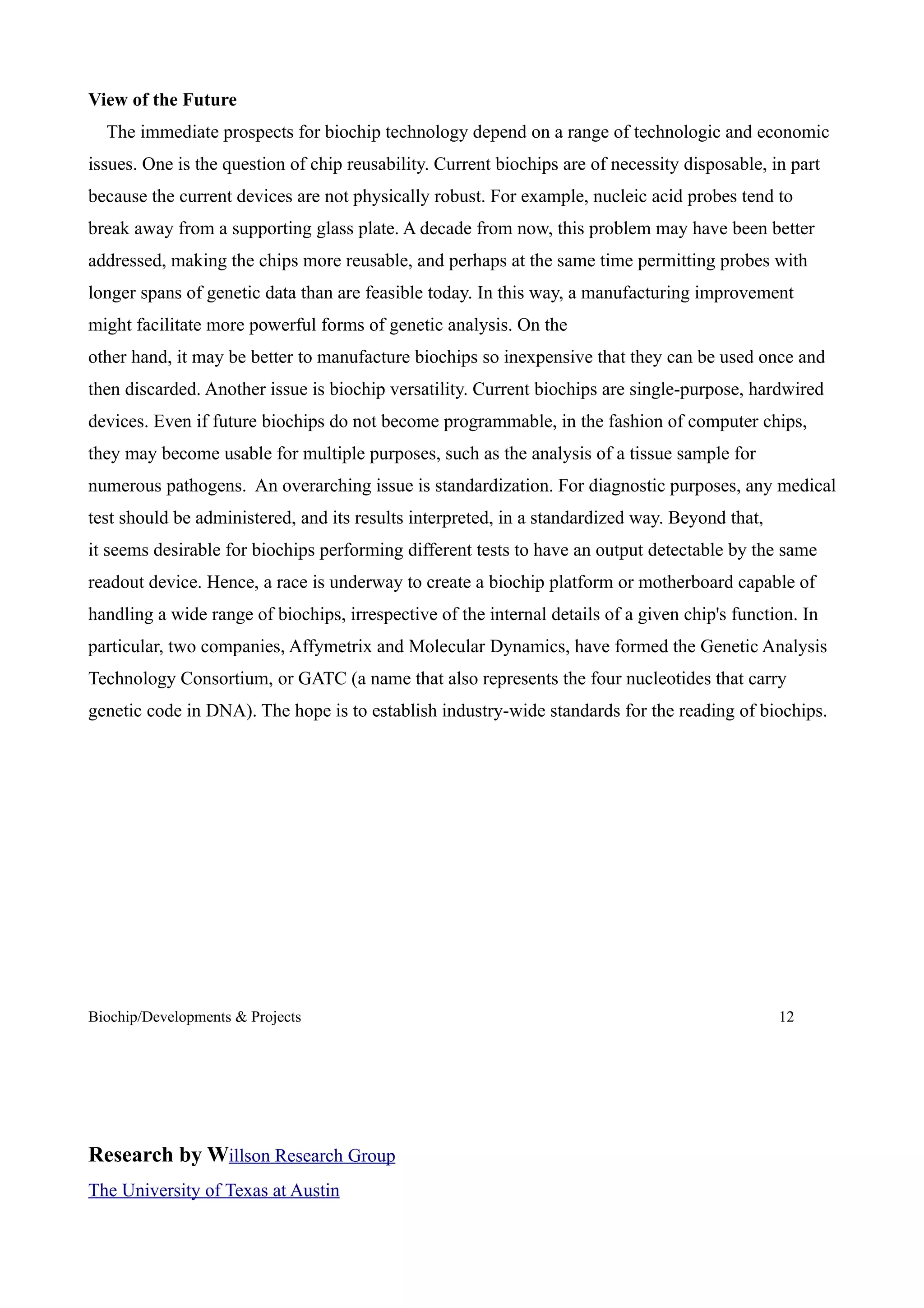 View of the Future
  The immediate prospects for biochip technology depend on a range of technologic and economic
issues. One is the question of chip reusability. Current biochips are of necessity disposable, in part
because the current devices are not physically robust. For example, nucleic acid probes tend to
break away from a supporting glass plate. A decade from now, this problem may have been better
addressed, making the chips more reusable, and perhaps at the same time permitting probes with
longer spans of genetic data than are feasible today. In this way, a manufacturing improvement
might facilitate more powerful forms of genetic analysis. On the
other hand, it may be better to manufacture biochips so inexpensive that they can be used once and
then discarded. Another issue is biochip versatility. Current biochips are single-purpose, hardwired
devices. Even if future biochips do not become programmable, in the fashion of computer chips,
they may become usable for multiple purposes, such as the analysis of a tissue sample for
numerous pathogens. An overarching issue is standardization. For diagnostic purposes, any medical
test should be administered, and its results interpreted, in a standardized way. Beyond that,
it seems desirable for biochips performing different tests to have an output detectable by the same
readout device. Hence, a race is underway to create a biochip platform or motherboard capable of
handling a wide range of biochips, irrespective of the internal details of a given chip's function. In
particular, two companies, Affymetrix and Molecular Dynamics, have formed the Genetic Analysis
Technology Consortium, or GATC (a name that also represents the four nucleotides that carry
genetic code in DNA). The hope is to establish industry-wide standards for the reading of biochips.




Biochip/Developments & Projects                                                                 12




Research by Willson Research Group
The University of Texas at Austin
 