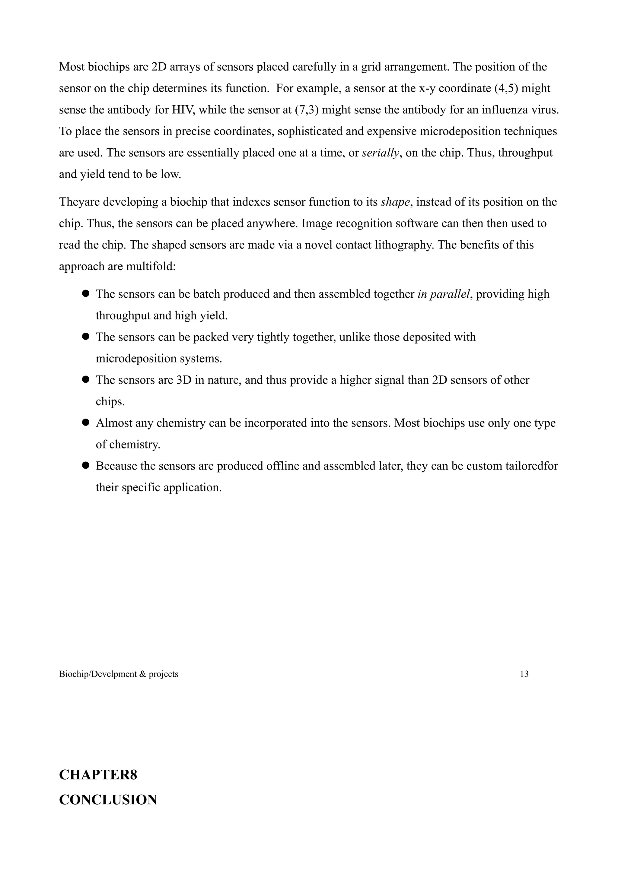 Most biochips are 2D arrays of sensors placed carefully in a grid arrangement. The position of the
sensor on the chip determines its function. For example, a sensor at the x-y coordinate (4,5) might
sense the antibody for HIV, while the sensor at (7,3) might sense the antibody for an influenza virus.
To place the sensors in precise coordinates, sophisticated and expensive microdeposition techniques
are used. The sensors are essentially placed one at a time, or serially, on the chip. Thus, throughput
and yield tend to be low.

Theyare developing a biochip that indexes sensor function to its shape, instead of its position on the
chip. Thus, the sensors can be placed anywhere. Image recognition software can then then used to
read the chip. The shaped sensors are made via a novel contact lithography. The benefits of this
approach are multifold:

      The sensors can be batch produced and then assembled together in parallel, providing high
        throughput and high yield.
      The sensors can be packed very tightly together, unlike those deposited with
        microdeposition systems.
      The sensors are 3D in nature, and thus provide a higher signal than 2D sensors of other
        chips.
      Almost any chemistry can be incorporated into the sensors. Most biochips use only one type
        of chemistry.
      Because the sensors are produced offline and assembled later, they can be custom tailoredfor
        their specific application.




Biochip/Develpment & projects                                                                  13




CHAPTER8
CONCLUSION
 