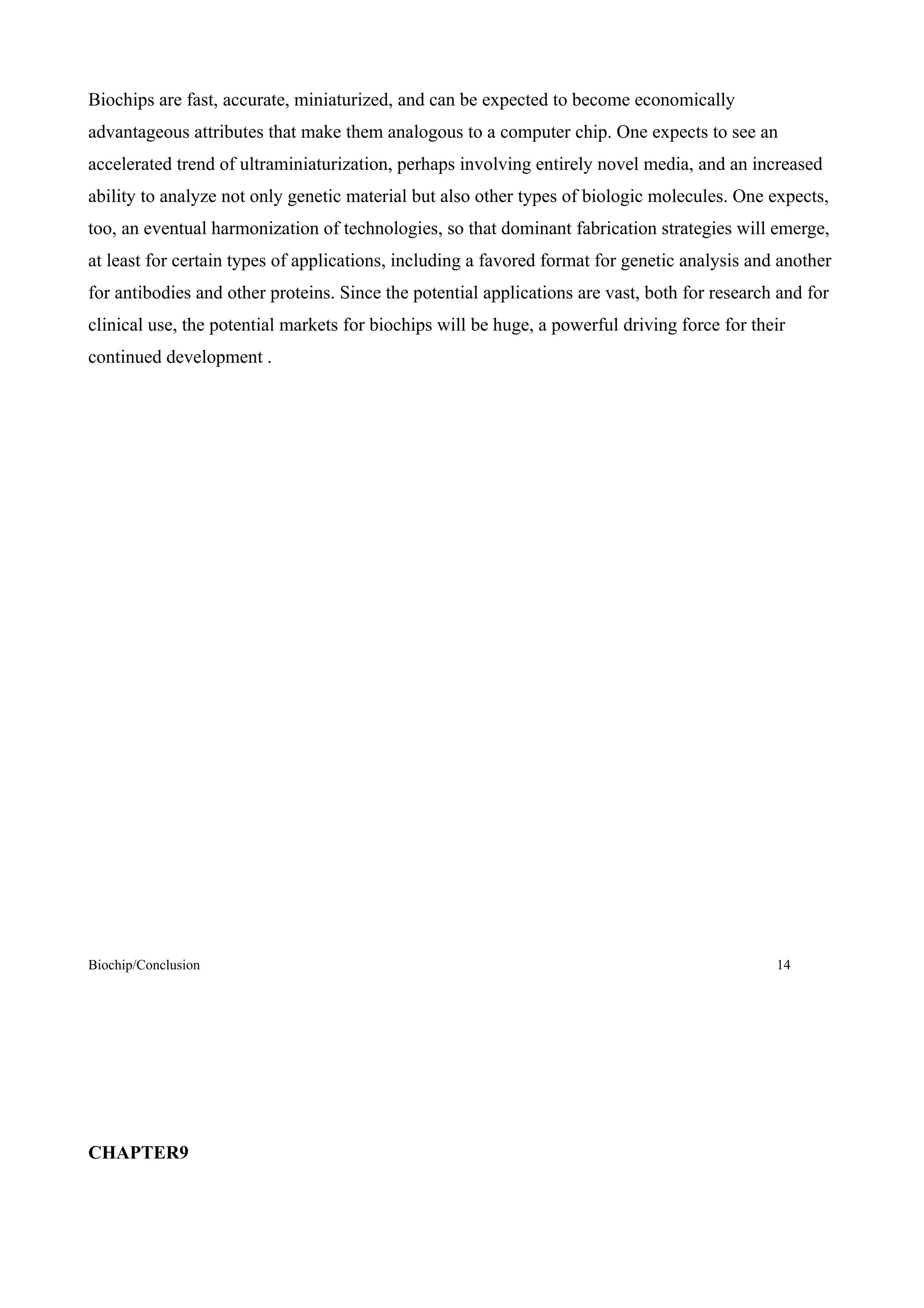 Biochips are fast, accurate, miniaturized, and can be expected to become economically
advantageous attributes that make them analogous to a computer chip. One expects to see an
accelerated trend of ultraminiaturization, perhaps involving entirely novel media, and an increased
ability to analyze not only genetic material but also other types of biologic molecules. One expects,
too, an eventual harmonization of technologies, so that dominant fabrication strategies will emerge,
at least for certain types of applications, including a favored format for genetic analysis and another
for antibodies and other proteins. Since the potential applications are vast, both for research and for
clinical use, the potential markets for biochips will be huge, a powerful driving force for their
continued development .




Biochip/Conclusion                                                                             14




CHAPTER9
 