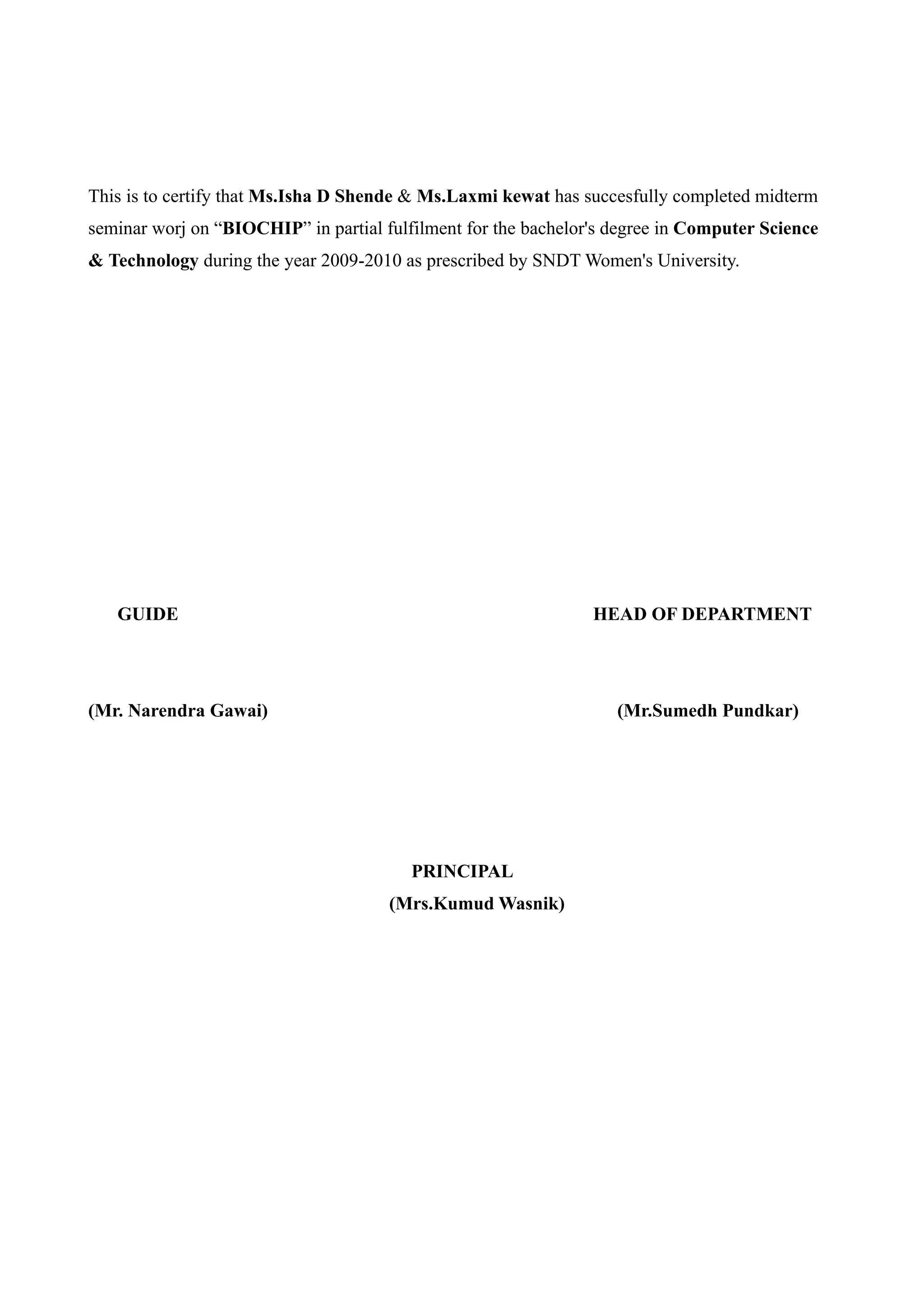 This is to certify that Ms.Isha D Shende & Ms.Laxmi kewat has succesfully completed midterm
seminar worj on “BIOCHIP” in partial fulfilment for the bachelor's degree in Computer Science
& Technology during the year 2009-2010 as prescribed by SNDT Women's University.




   GUIDE                                                        HEAD OF DEPARTMENT




(Mr. Narendra Gawai)                                               (Mr.Sumedh Pundkar)




                                         PRINCIPAL
                                      (Mrs.Kumud Wasnik)
 