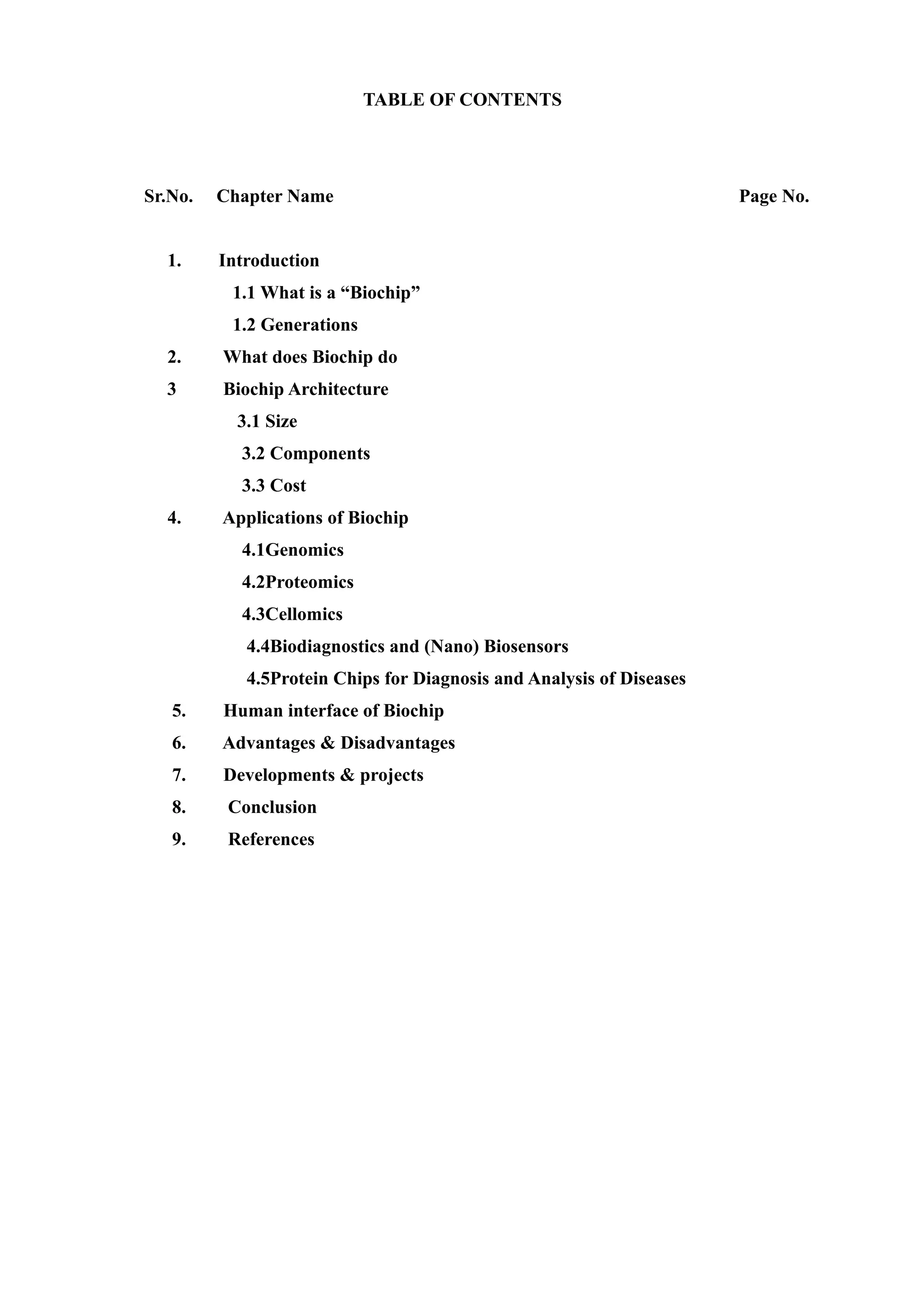TABLE OF CONTENTS




Sr.No.   Chapter Name                                                 Page No.


  1.     Introduction
          1.1 What is a “Biochip”
          1.2 Generations
  2.     What does Biochip do
  3      Biochip Architecture
           3.1 Size
           3.2 Components
           3.3 Cost
  4.     Applications of Biochip
           4.1Genomics
           4.2Proteomics
           4.3Cellomics
            4.4Biodiagnostics and (Nano) Biosensors
            4.5Protein Chips for Diagnosis and Analysis of Diseases
   5.    Human interface of Biochip
   6.    Advantages & Disadvantages
   7.    Developments & projects
   8.     Conclusion
   9.     References
 