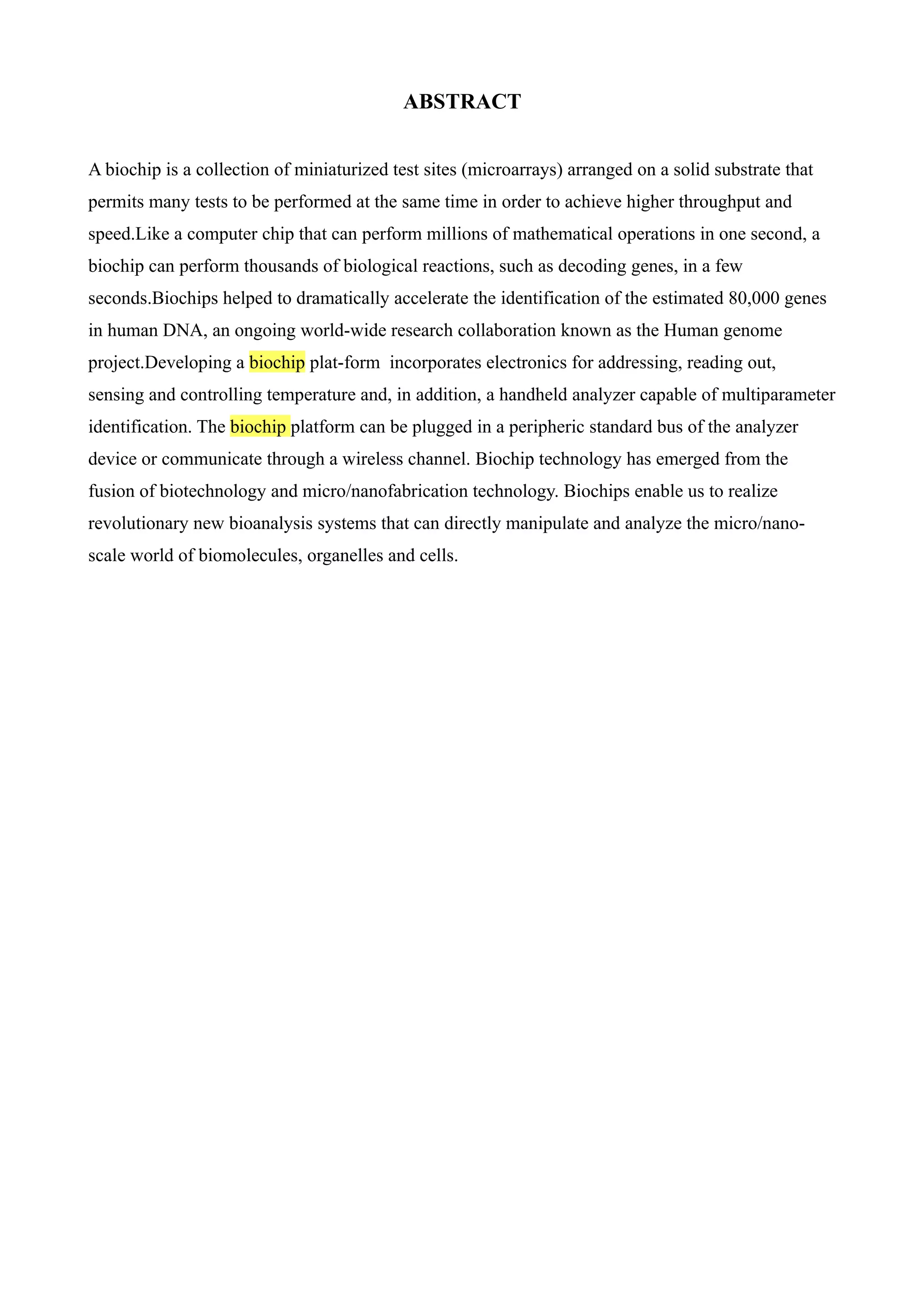 ABSTRACT


A biochip is a collection of miniaturized test sites (microarrays) arranged on a solid substrate that
permits many tests to be performed at the same time in order to achieve higher throughput and
speed.Like a computer chip that can perform millions of mathematical operations in one second, a
biochip can perform thousands of biological reactions, such as decoding genes, in a few
seconds.Biochips helped to dramatically accelerate the identification of the estimated 80,000 genes
in human DNA, an ongoing world-wide research collaboration known as the Human genome
project.Developing a biochip plat-form incorporates electronics for addressing, reading out,
sensing and controlling temperature and, in addition, a handheld analyzer capable of multiparameter
identification. The biochip platform can be plugged in a peripheric standard bus of the analyzer
device or communicate through a wireless channel. Biochip technology has emerged from the
fusion of biotechnology and micro/nanofabrication technology. Biochips enable us to realize
revolutionary new bioanalysis systems that can directly manipulate and analyze the micro/nano-
scale world of biomolecules, organelles and cells.
 