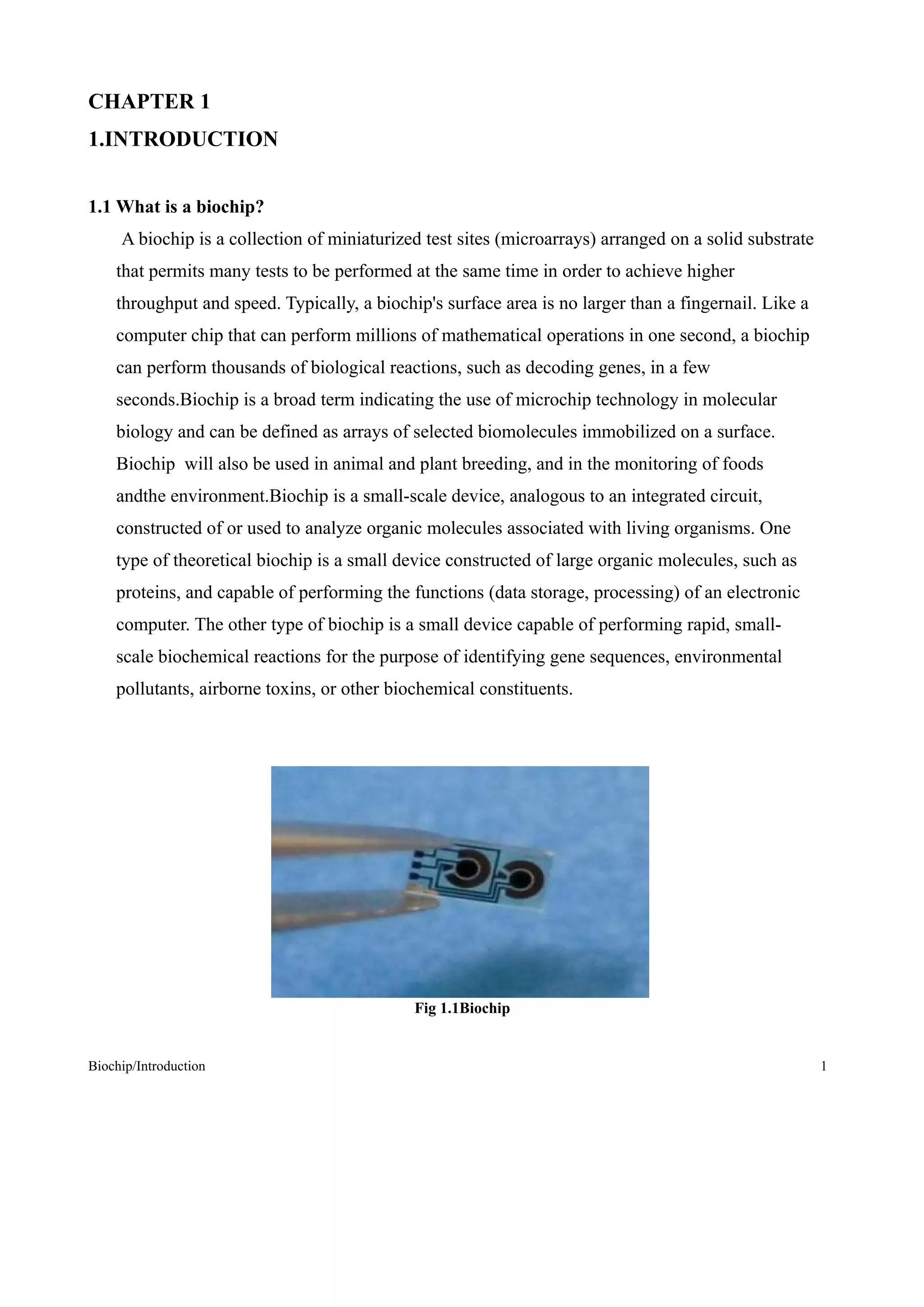 CHAPTER 1
1.INTRODUCTION


1.1 What is a biochip?
     A biochip is a collection of miniaturized test sites (microarrays) arranged on a solid substrate
    that permits many tests to be performed at the same time in order to achieve higher
    throughput and speed. Typically, a biochip's surface area is no larger than a fingernail. Like a
    computer chip that can perform millions of mathematical operations in one second, a biochip
    can perform thousands of biological reactions, such as decoding genes, in a few
    seconds.Biochip is a broad term indicating the use of microchip technology in molecular
    biology and can be defined as arrays of selected biomolecules immobilized on a surface.
    Biochip will also be used in animal and plant breeding, and in the monitoring of foods
    andthe environment.Biochip is a small-scale device, analogous to an integrated circuit,
    constructed of or used to analyze organic molecules associated with living organisms. One
    type of theoretical biochip is a small device constructed of large organic molecules, such as
    proteins, and capable of performing the functions (data storage, processing) of an electronic
    computer. The other type of biochip is a small device capable of performing rapid, small-
    scale biochemical reactions for the purpose of identifying gene sequences, environmental
    pollutants, airborne toxins, or other biochemical constituents.




                                             Fig 1.1Biochip


Biochip/Introduction                                                                                    1
 