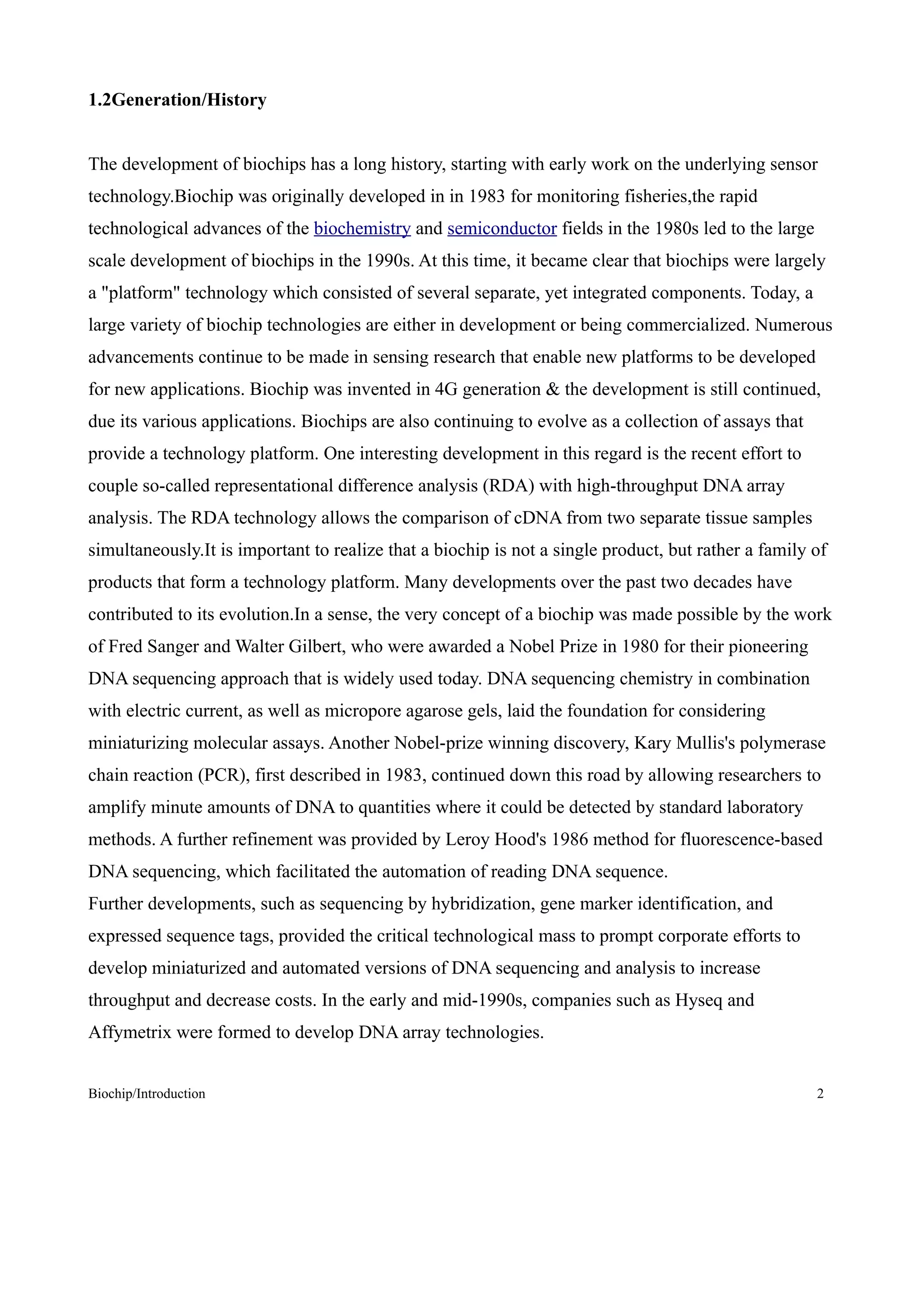 1.2Generation/History


The development of biochips has a long history, starting with early work on the underlying sensor
technology.Biochip was originally developed in in 1983 for monitoring fisheries,the rapid
technological advances of the biochemistry and semiconductor fields in the 1980s led to the large
scale development of biochips in the 1990s. At this time, it became clear that biochips were largely
a "platform" technology which consisted of several separate, yet integrated components. Today, a
large variety of biochip technologies are either in development or being commercialized. Numerous
advancements continue to be made in sensing research that enable new platforms to be developed
for new applications. Biochip was invented in 4G generation & the development is still continued,
due its various applications. Biochips are also continuing to evolve as a collection of assays that
provide a technology platform. One interesting development in this regard is the recent effort to
couple so-called representational difference analysis (RDA) with high-throughput DNA array
analysis. The RDA technology allows the comparison of cDNA from two separate tissue samples
simultaneously.It is important to realize that a biochip is not a single product, but rather a family of
products that form a technology platform. Many developments over the past two decades have
contributed to its evolution.In a sense, the very concept of a biochip was made possible by the work
of Fred Sanger and Walter Gilbert, who were awarded a Nobel Prize in 1980 for their pioneering
DNA sequencing approach that is widely used today. DNA sequencing chemistry in combination
with electric current, as well as micropore agarose gels, laid the foundation for considering
miniaturizing molecular assays. Another Nobel-prize winning discovery, Kary Mullis's polymerase
chain reaction (PCR), first described in 1983, continued down this road by allowing researchers to
amplify minute amounts of DNA to quantities where it could be detected by standard laboratory
methods. A further refinement was provided by Leroy Hood's 1986 method for fluorescence-based
DNA sequencing, which facilitated the automation of reading DNA sequence.
Further developments, such as sequencing by hybridization, gene marker identification, and
expressed sequence tags, provided the critical technological mass to prompt corporate efforts to
develop miniaturized and automated versions of DNA sequencing and analysis to increase
throughput and decrease costs. In the early and mid-1990s, companies such as Hyseq and
Affymetrix were formed to develop DNA array technologies.


Biochip/Introduction                                                                                  2
 