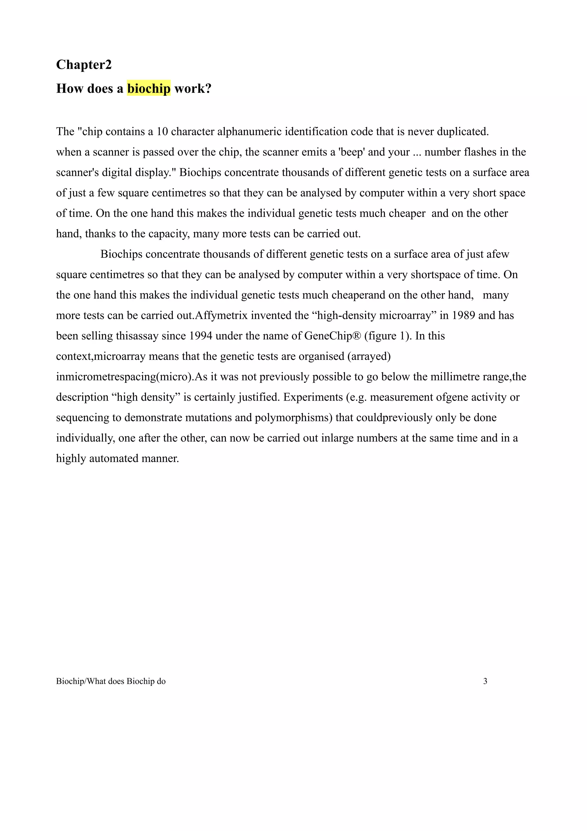 Chapter2
How does a biochip work?


The "chip contains a 10 character alphanumeric identification code that is never duplicated.
when a scanner is passed over the chip, the scanner emits a 'beep' and your ... number flashes in the
scanner's digital display." Biochips concentrate thousands of different genetic tests on a surface area
of just a few square centimetres so that they can be analysed by computer within a very short space
of time. On the one hand this makes the individual genetic tests much cheaper and on the other
hand, thanks to the capacity, many more tests can be carried out.
           Biochips concentrate thousands of different genetic tests on a surface area of just afew
square centimetres so that they can be analysed by computer within a very shortspace of time. On
the one hand this makes the individual genetic tests much cheaperand on the other hand, many
more tests can be carried out.Affymetrix invented the “high-density microarray” in 1989 and has
been selling thisassay since 1994 under the name of GeneChip® (figure 1). In this
context,microarray means that the genetic tests are organised (arrayed)
inmicrometrespacing(micro).As it was not previously possible to go below the millimetre range,the
description “high density” is certainly justified. Experiments (e.g. measurement ofgene activity or
sequencing to demonstrate mutations and polymorphisms) that couldpreviously only be done
individually, one after the other, can now be carried out inlarge numbers at the same time and in a
highly automated manner.




Biochip/What does Biochip do                                                                 3
 