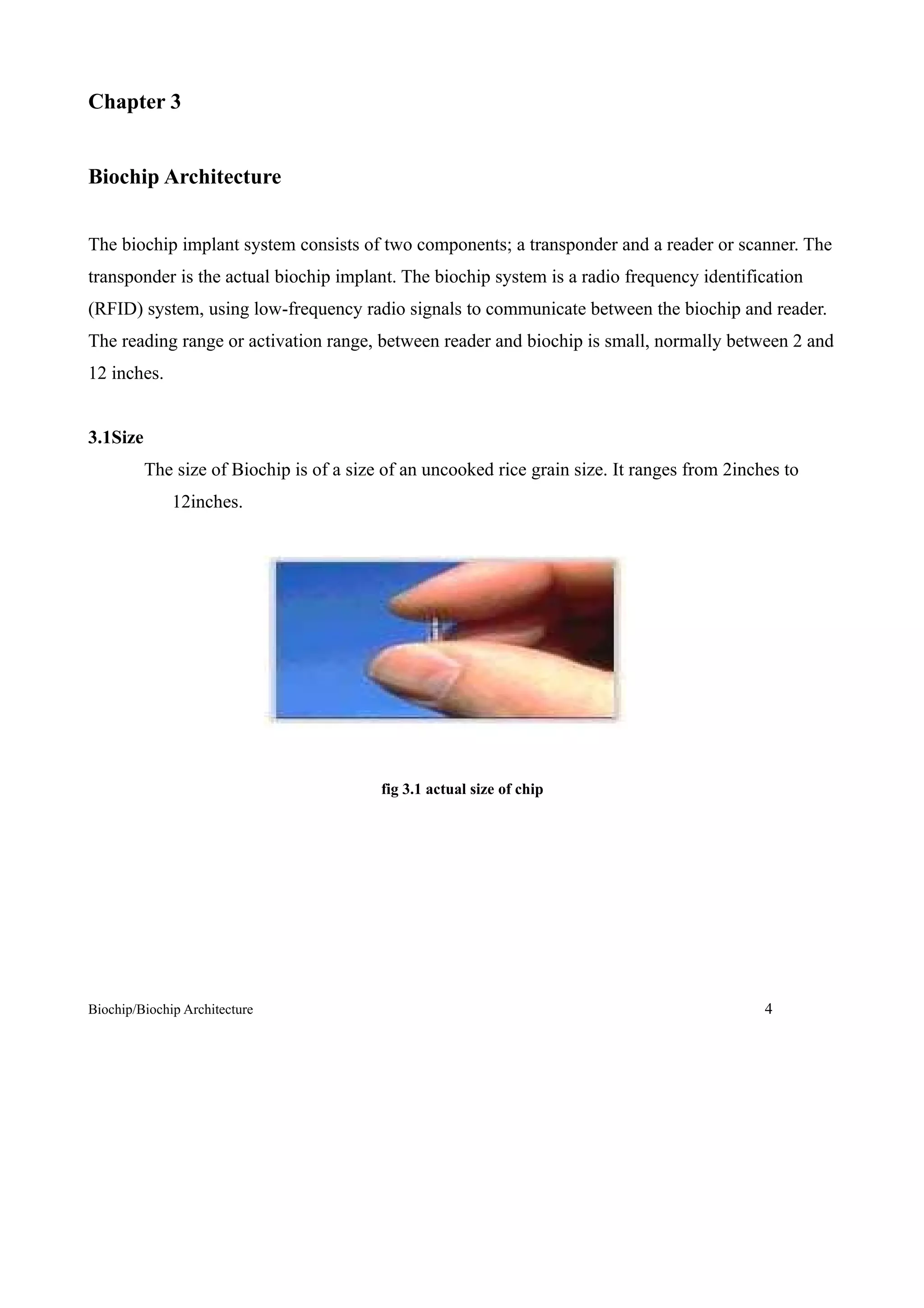 Chapter 3


Biochip Architecture


The biochip implant system consists of two components; a transponder and a reader or scanner. The
transponder is the actual biochip implant. The biochip system is a radio frequency identification
(RFID) system, using low-frequency radio signals to communicate between the biochip and reader.
The reading range or activation range, between reader and biochip is small, normally between 2 and
12 inches.


3.1Size
          The size of Biochip is of a size of an uncooked rice grain size. It ranges from 2inches to
              12inches.




                                          fig 3.1 actual size of chip




Biochip/Biochip Architecture                                                                   4
 