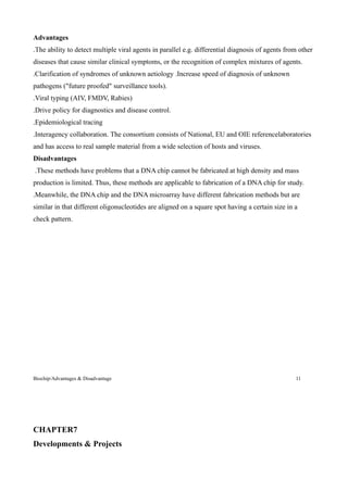 Advantages
.The ability to detect multiple viral agents in parallel e.g. differential diagnosis of agents from other
diseases that cause similar clinical symptoms, or the recognition of complex mixtures of agents.
.Clarification of syndromes of unknown aetiology .Increase speed of diagnosis of unknown
pathogens ("future proofed" surveillance tools).
.Viral typing (AIV, FMDV, Rabies)
.Drive policy for diagnostics and disease control.
.Epidemiological tracing
.Interagency collaboration. The consortium consists of National, EU and OIE referencelaboratories
and has access to real sample material from a wide selection of hosts and viruses.
Disadvantages
.These methods have problems that a DNA chip cannot be fabricated at high density and mass
production is limited. Thus, these methods are applicable to fabrication of a DNA chip for study.
.Meanwhile, the DNA chip and the DNA microarray have different fabrication methods but are
similar in that different oligonucleotides are aligned on a square spot having a certain size in a
check pattern.




Biochip/Advantages & Disadvantage                                                                 11




CHAPTER7
Developments & Projects
 