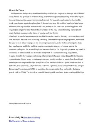 View of the Future
  The immediate prospects for biochip technology depend on a range of technologic and economic
issues. One is the question of chip reusability. Current biochips are of necessity disposable, in part
because the current devices are not physically robust. For example, nucleic acid probes tend to
break away from a supporting glass plate. A decade from now, this problem may have been better
addressed, making the chips more reusable, and perhaps at the same time permitting probes with
longer spans of genetic data than are feasible today. In this way, a manufacturing improvement
might facilitate more powerful forms of genetic analysis. On the
other hand, it may be better to manufacture biochips so inexpensive that they can be used once and
then discarded. Another issue is biochip versatility. Current biochips are single-purpose, hardwired
devices. Even if future biochips do not become programmable, in the fashion of computer chips,
they may become usable for multiple purposes, such as the analysis of a tissue sample for
numerous pathogens. An overarching issue is standardization. For diagnostic purposes, any medical
test should be administered, and its results interpreted, in a standardized way. Beyond that,
it seems desirable for biochips performing different tests to have an output detectable by the same
readout device. Hence, a race is underway to create a biochip platform or motherboard capable of
handling a wide range of biochips, irrespective of the internal details of a given chip's function. In
particular, two companies, Affymetrix and Molecular Dynamics, have formed the Genetic Analysis
Technology Consortium, or GATC (a name that also represents the four nucleotides that carry
genetic code in DNA). The hope is to establish industry-wide standards for the reading of biochips.




Biochip/Developments & Projects                                                                 12




Research by Willson Research Group
The University of Texas at Austin
 
