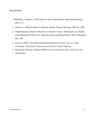 REFERENCES



    1. Marshall,A., Hodgson, J., DNA chips: An array of possibilities, Nature Biotechnology,
       1998, 16: 27.

    2. Kricha, L.J., Miniaturization of analytical systems, Clinical Chemistry, 1998, 44 : 2088.

    3. Vahid Bemanian, Frøydis D. Blystad, Live Bruseth, Gunn A. Hildrestrand, Lise Holden,
         Endre Kjærland, Pål Puntervoll, Hanne Ravneberg and Morten Ruud, "What is Bioethics?"
         Dec 1998.

    4. Fan et al. (2009). "Two-Dimensional Electrophoresis in a Chip". Lab-on-a-Chip
         Technology: Biomolecular Separation and Analysis. Caister Academic.
    5. Herold, KE; Rasooly, A (editor) (2009). Lab-on-a-Chip Technology: Fabrication and
         Microfluidics




Biochip/References                                                                           15
 
