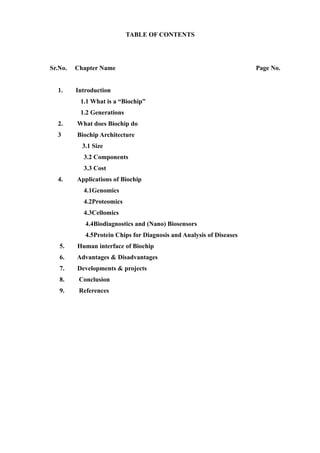 TABLE OF CONTENTS




Sr.No.   Chapter Name                                                 Page No.


  1.     Introduction
          1.1 What is a “Biochip”
          1.2 Generations
  2.     What does Biochip do
  3      Biochip Architecture
           3.1 Size
           3.2 Components
           3.3 Cost
  4.     Applications of Biochip
           4.1Genomics
           4.2Proteomics
           4.3Cellomics
            4.4Biodiagnostics and (Nano) Biosensors
            4.5Protein Chips for Diagnosis and Analysis of Diseases
   5.    Human interface of Biochip
   6.    Advantages & Disadvantages
   7.    Developments & projects
   8.     Conclusion
   9.     References
 