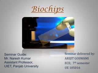 Biochips

Seminar Guide:
Mr. Naresh Kumar
Assistant Professor,
UIET, Panjab University

Seminar delivered by:
ARIJIT GOSWAMI
ECE; 7th semester
UE 105016

 