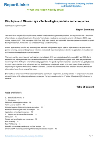 Find Industry reports, Company profiles
ReportLinker                                                                                  and Market Statistics
                                             >> Get this Report Now by email!



Biochips and Microarrays - Technologies,markets and companies
Published on September 2011

                                                                                                            Report Summary

This report is an analysis of biochip/microarray markets based on technologies and applications. The report starts with a description
of technologies as a basis for estimation of markets. Technologies include array comparative genomic hybridization (CGH), copy
number variation (CNV), DNA methylation, ChIP-Chip, RNA splice variants, and microRNA. Separate chapters are devoted to protein
biochips/microarrays, microfluidics and nanobiotechnology-based nano-arrays.


Various applications of biochips and microarrays are described throughout the report. Areas of application such as point-of-care,
genetic screening, cancer, and diagnosis of infections are included. Separate chapters are devoted to applications in drug discovery
and development as well as personalized medicine


The report provides current share of each segment: market size in 2010 and projected value for the years 2015 and 2020. Gene
expression has the largest share and is an established market. Share of microarray technologies in other areas will grow with the
maximum growth in RNA splice variants followed by epigenetics. The growth in protein microarrays is somewhat less, partly because
it is more mature than the other submarkets and has already shown considerable growth in the past. Impact of next generation
sequencing on segments of microarray markets is identified. Customer requirements and unmet needs are described. Markets are
also analyzed according to geographical areas.


Brief profiles of companies involved in biochip/microarray technologies are provided. Currently selected 74 companies are included
along with listing of 92 collaborations between companies. The text is supplemented by 17 tables, 8 figures and 100 references to
literature.




                                                                                                             Table of Content

TABLE OF CONTENTS


0.    Executive Summary               9
1.    Introduction        11
Definitions of biochips/microarray                11
Terms used for biochips              11
Historical aspects of biochip/microarray technology                        12
Relation of microarrays to other technologies                      13
Applications of biochips/microarrays                   13
2.    Biochip and Microarray Technologies                     15
Introduction        15
Nucleic acid amplification and microarrays                    15
PCR on a chip            15
Fast PCR biochip              15
Multiplex microarray-enhanced PCR for DNA analysis                                16
Universal DNA microarray combining PCR and ligase detection reaction                   16



Biochips and Microarrays - Technologies,markets and companies (From Slideshare)                                               Page 1/9
 