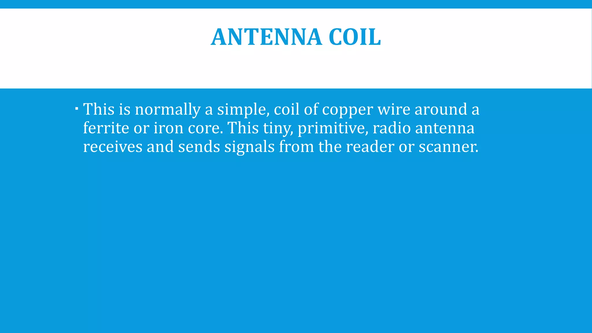 ANTENNA COIL
 This is normally a simple, coil of copper wire around a
ferrite or iron core. This tiny, primitive, radio antenna
receives and sends signals from the reader or scanner.
 