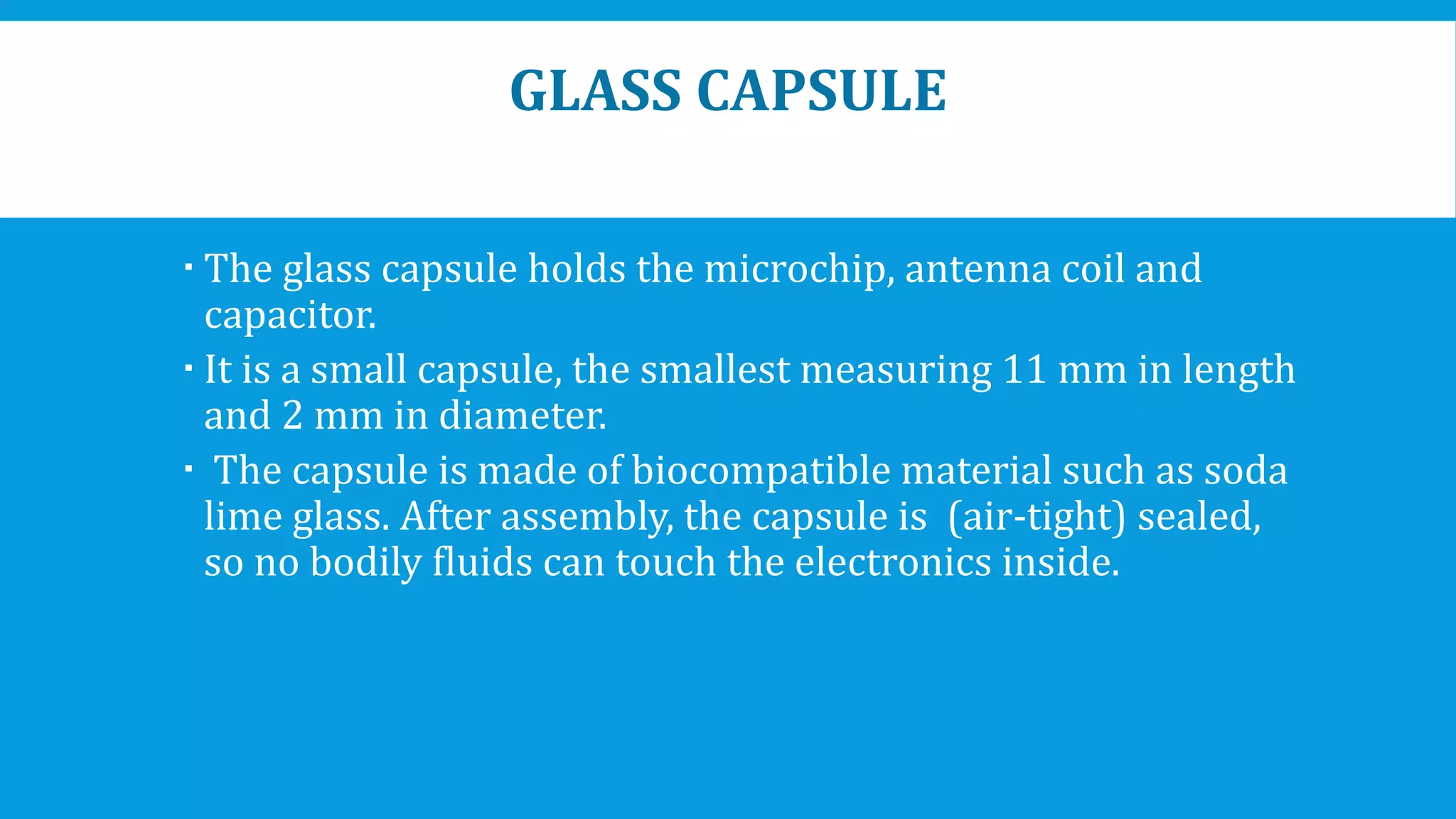GLASS CAPSULE
 The glass capsule holds the microchip, antenna coil and
capacitor.
 It is a small capsule, the smallest measuring 11 mm in length
and 2 mm in diameter.
 The capsule is made of biocompatible material such as soda
lime glass. After assembly, the capsule is (air-tight) sealed,
so no bodily fluids can touch the electronics inside.
 