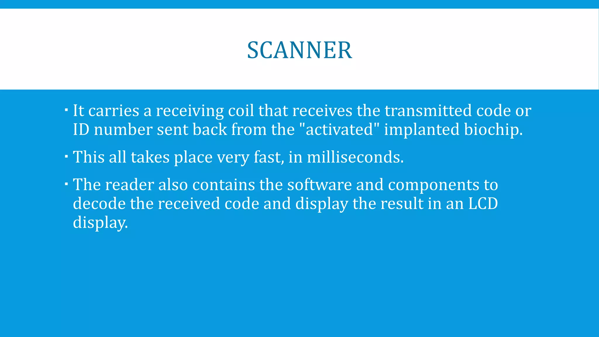 SCANNER
 It carries a receiving coil that receives the transmitted code or
ID number sent back from the "activated" implanted biochip.
 This all takes place very fast, in milliseconds.
 The reader also contains the software and components to
decode the received code and display the result in an LCD
display.
 