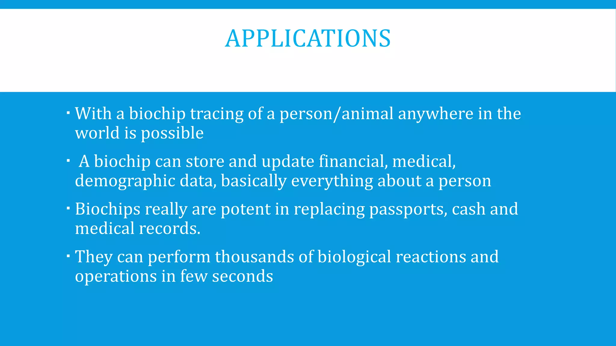 APPLICATIONS
 With a biochip tracing of a person/animal anywhere in the
world is possible
 A biochip can store and update financial, medical,
demographic data, basically everything about a person
 Biochips really are potent in replacing passports, cash and
medical records.
 They can perform thousands of biological reactions and
operations in few seconds
 