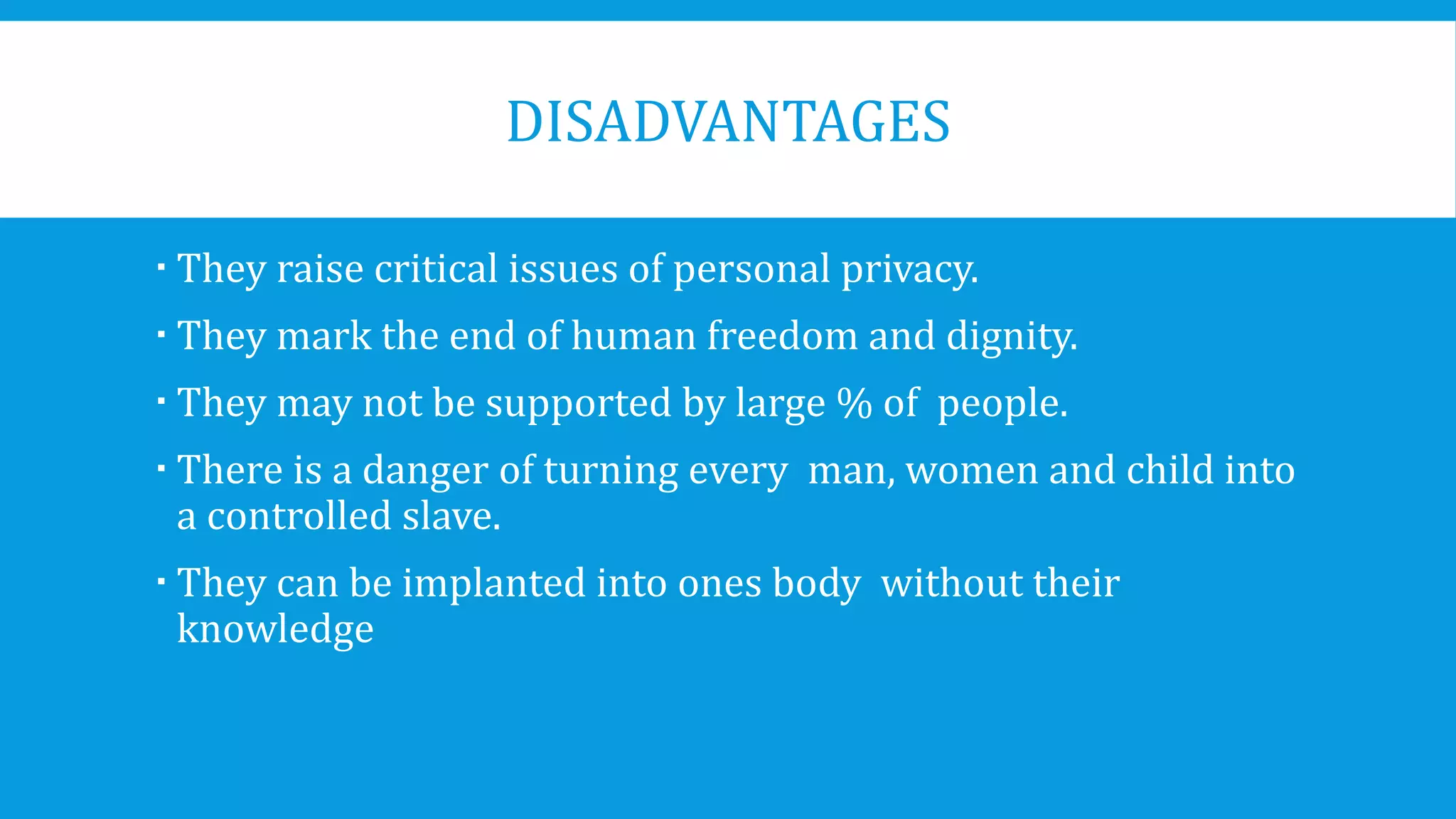 DISADVANTAGES
 They raise critical issues of personal privacy.
 They mark the end of human freedom and dignity.
 They may not be supported by large % of people.
 There is a danger of turning every man, women and child into
a controlled slave.
 They can be implanted into ones body without their
knowledge
 