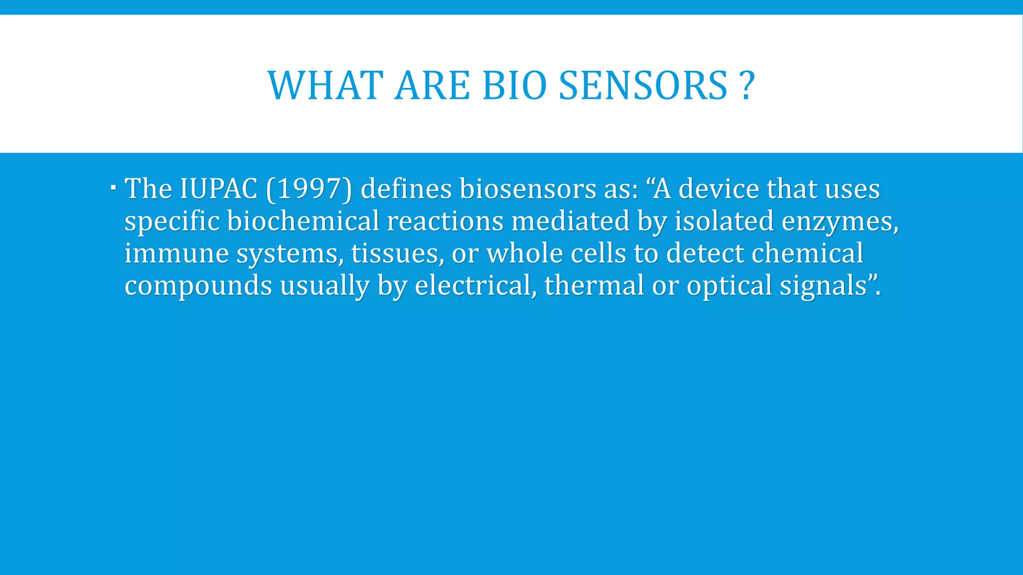 WHAT ARE BIO SENSORS ?
 The IUPAC (1997) defines biosensors as: “A device that uses
specific biochemical reactions mediated by isolated enzymes,
immune systems, tissues, or whole cells to detect chemical
compounds usually by electrical, thermal or optical signals”.
 