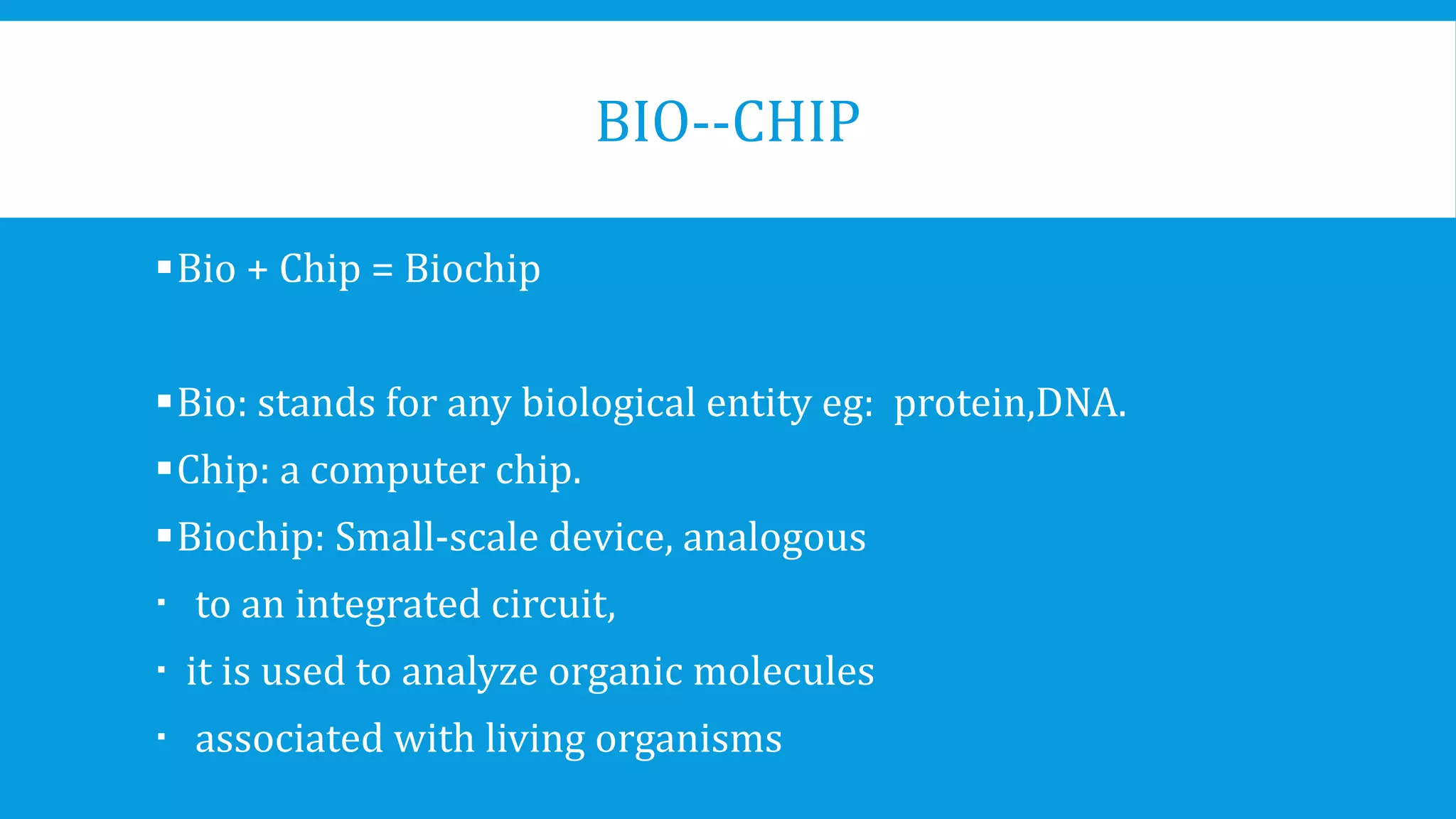 BIO--CHIP
Bio + Chip = Biochip
Bio: stands for any biological entity eg: protein,DNA.
Chip: a computer chip.
Biochip: Small-scale device, analogous
 to an integrated circuit,
 it is used to analyze organic molecules
 associated with living organisms
 