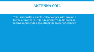 ANTENNA COIL
 This is normally a simple, coil of copper wire around a
ferrite or iron core. This tiny, primitive, radio antenna
receives and sends signals from the reader or scanner.
 