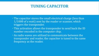 TUNING CAPACITOR
 The capacitor stores the small electrical charge (less than
1/1000 of a watt) sent by the reader or scanner, which
triggers the transponder.
 This activation allows the transponder to send back the ID
number encoded in the computer chip.
 As radio waves are utilized to communicate between the
transponder and reader, the capacitor is tuned to the same
frequency as the reader.
 