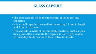 GLASS CAPSULE
 The glass capsule holds the microchip, antenna coil and
capacitor.
 It is a small capsule, the smallest measuring 11 mm in length
and 2 mm in diameter.
 The capsule is made of biocompatible material such as soda
lime glass. After assembly, the capsule is (air-tight) sealed,
so no bodily fluids can touch the electronics inside.
 