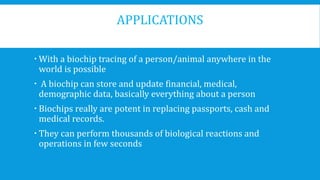 APPLICATIONS
 With a biochip tracing of a person/animal anywhere in the
world is possible
 A biochip can store and update financial, medical,
demographic data, basically everything about a person
 Biochips really are potent in replacing passports, cash and
medical records.
 They can perform thousands of biological reactions and
operations in few seconds
 