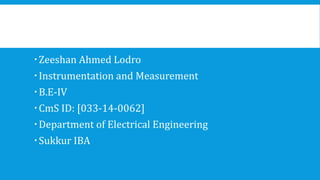 Zeeshan Ahmed Lodro
Instrumentation and Measurement
B.E-IV
CmS ID: [033-14-0062]
Department of Electrical Engineering
Sukkur IBA
 