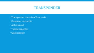 TRANSPONDER
 Transponder consists of four parts:-
 Computer microchip
 Antenna coil
 Tuning capacitor
 Glass capsule
 