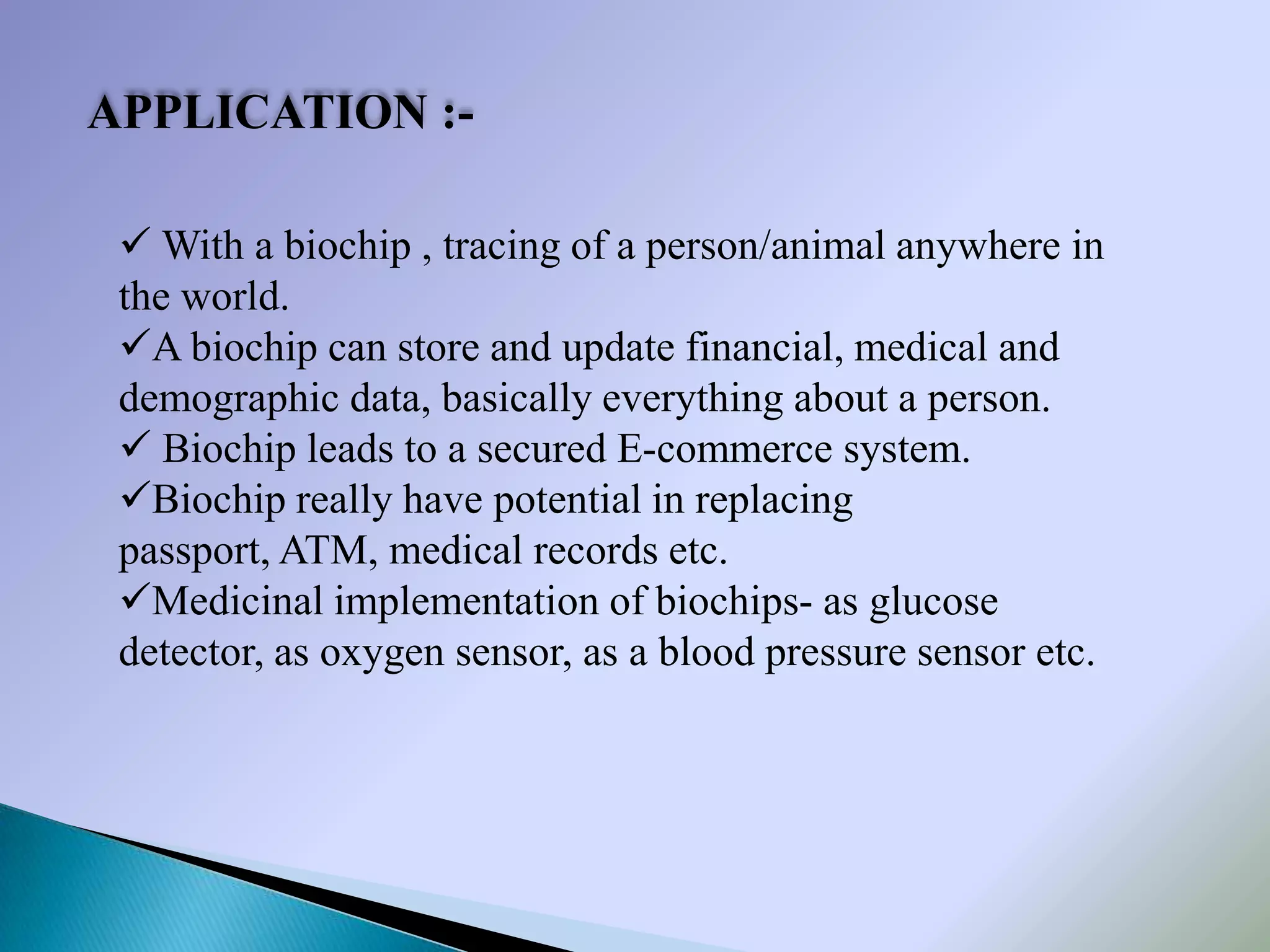 APPLICATION :-

  With a biochip , tracing of a person/animal anywhere in
 the world.
 A biochip can store and update financial, medical and
 demographic data, basically everything about a person.
  Biochip leads to a secured E-commerce system.
 Biochip really have potential in replacing
 passport, ATM, medical records etc.
 Medicinal implementation of biochips- as glucose
 detector, as oxygen sensor, as a blood pressure sensor etc.
 