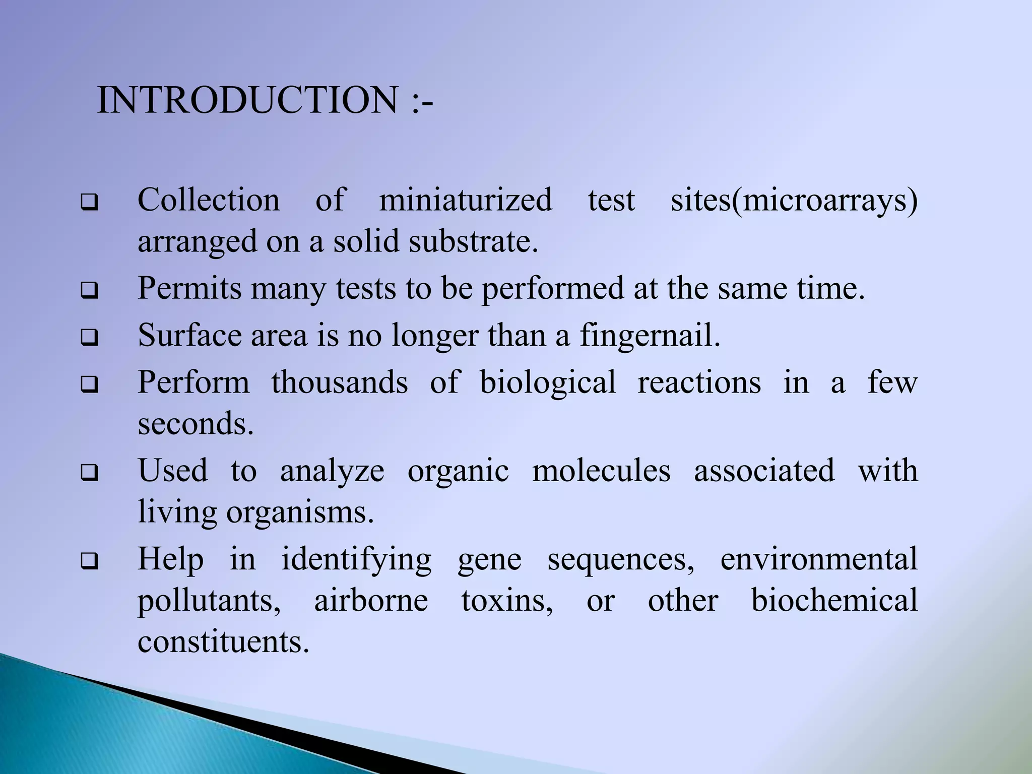 INTRODUCTION :-

   Collection of miniaturized test sites(microarrays)
    arranged on a solid substrate.
   Permits many tests to be performed at the same time.
   Surface area is no longer than a fingernail.
   Perform thousands of biological reactions in a few
    seconds.
   Used to analyze organic molecules associated with
    living organisms.
   Help in identifying gene sequences, environmental
    pollutants, airborne toxins, or other biochemical
    constituents.
 