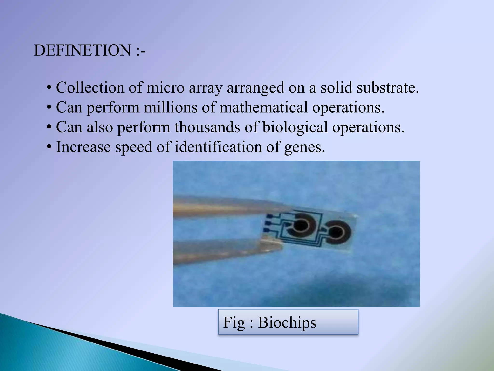 DEFINETION :-

 • Collection of micro array arranged on a solid substrate.
 • Can perform millions of mathematical operations.
 • Can also perform thousands of biological operations.
 • Increase speed of identification of genes.




                            Fig : Biochips
 