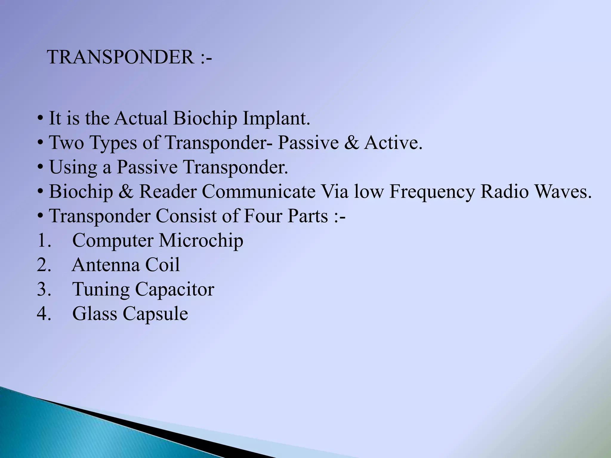 TRANSPONDER :-

• It is the Actual Biochip Implant.
• Two Types of Transponder- Passive & Active.
• Using a Passive Transponder.
• Biochip & Reader Communicate Via low Frequency Radio Waves.
• Transponder Consist of Four Parts :-
1. Computer Microchip
2. Antenna Coil
3. Tuning Capacitor
4. Glass Capsule
 