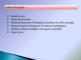 ADVANTAGES :-


   Small in size.
   Faster & powerful.
   Perform thousand of biological reactions in a few seconds.
   Increase speed of diagnosis of unknown pathogens.
   Ability to detect multiple viral agent in parallel.
   Ease of use.
 